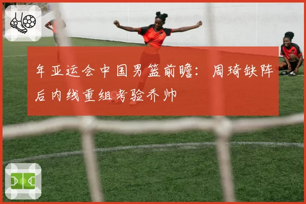 年亚运会中国男篮前瞻:周琦缺阵后内线重组考验乔帅