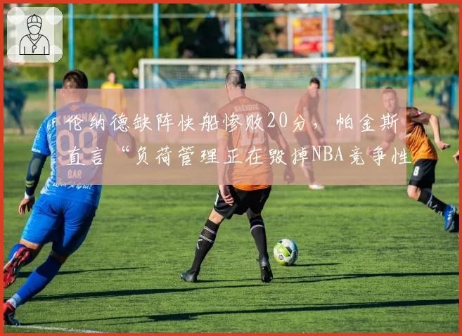伦纳德缺阵快船惨败20分,帕金斯直言“负荷管理正在毁掉NBA竞争性”