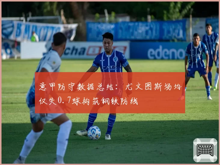 意甲防守数据总结：尤文图斯场均仅失0.7球构筑钢铁防线
