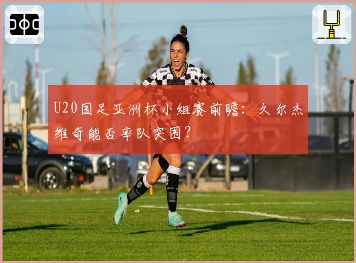 U20国足亚洲杯小组赛前瞻：久尔杰维奇能否率队突围？