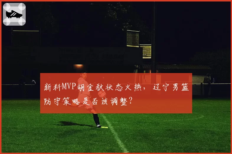 新科MVP胡金秋状态火热，辽宁男篮防守策略是否该调整？