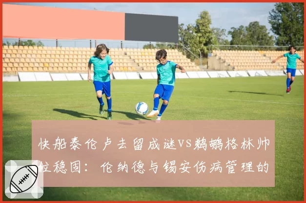 快船泰伦卢去留成谜vs鹈鹕格林帅位稳固：伦纳德与锡安伤病管理的责任归属