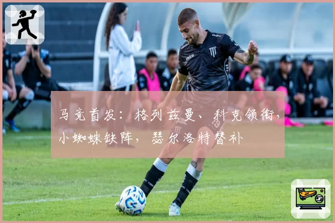 马竞首发：格列兹曼、科克领衔，小蜘蛛缺阵，瑟尔洛特替补