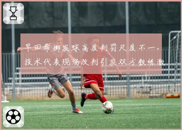 早田希娜发球高度判罚尺度不一,技术代表现场改判引发双方教练激烈抗议