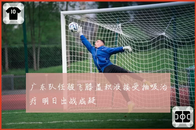 广东队任骏飞膝盖积液接受抽吸治疗 明日出战成疑