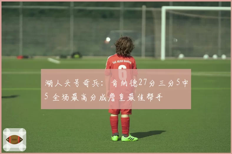 湖人头号奇兵：肯纳德27分三分5中5 全场最高分成詹皇最佳帮手