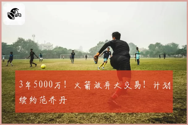3年5000万！火箭放弃大交易！计划续约范乔丹