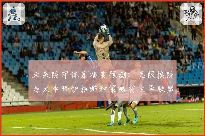 未来防守体系演变预测：无限换防与大中锋护框哪种策略将主导联盟？