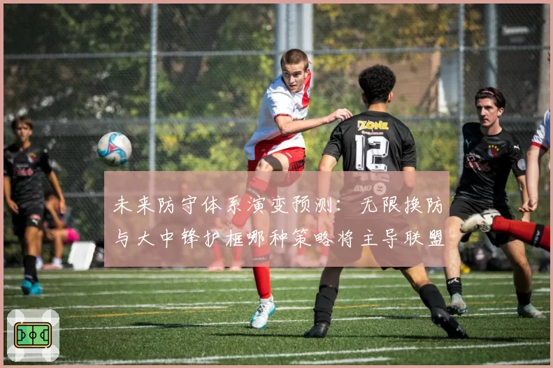 未来防守体系演变预测：无限换防与大中锋护框哪种策略将主导联盟？