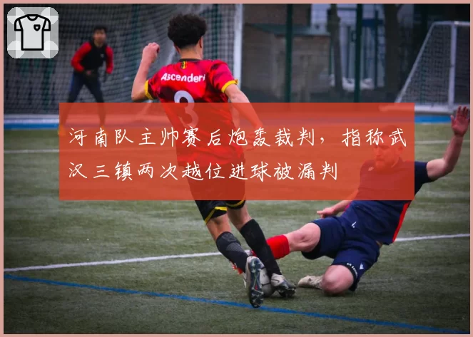 河南队主帅赛后炮轰裁判，指称武汉三镇两次越位进球被漏判