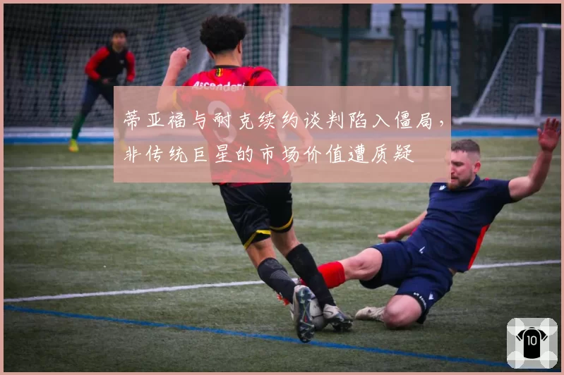 蒂亚福与耐克续约谈判陷入僵局，非传统巨星的市场价值遭质疑