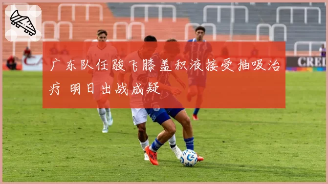 广东队任骏飞膝盖积液接受抽吸治疗 明日出战成疑