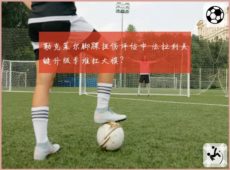 勒克莱尔脚踝扭伤评估中 法拉利关键升级季谁扛大旗？