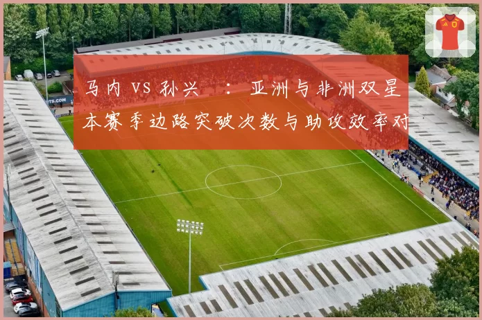 马内 vs 孙兴慜:亚洲与非洲双星本赛季边路突破次数与助攻效率对比