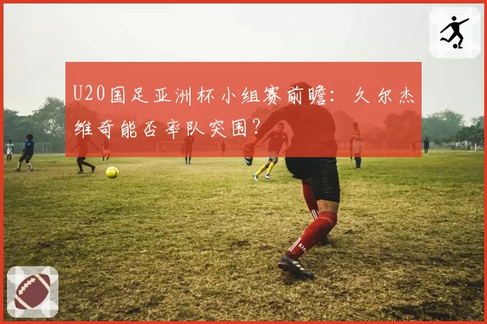 U20国足亚洲杯小组赛前瞻：久尔杰维奇能否率队突围？