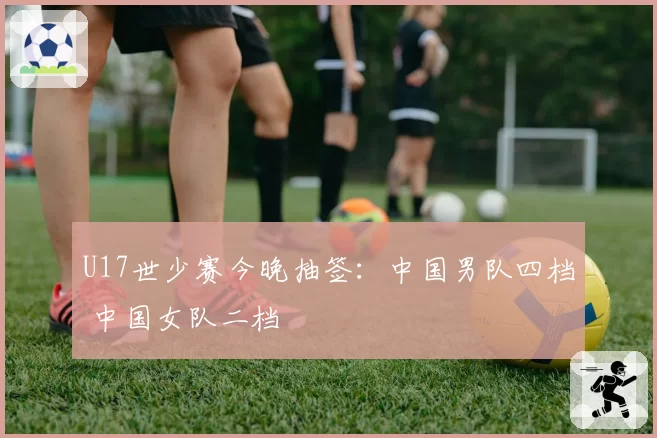 U17世少赛今晚抽签：中国男队四档 中国女队二档