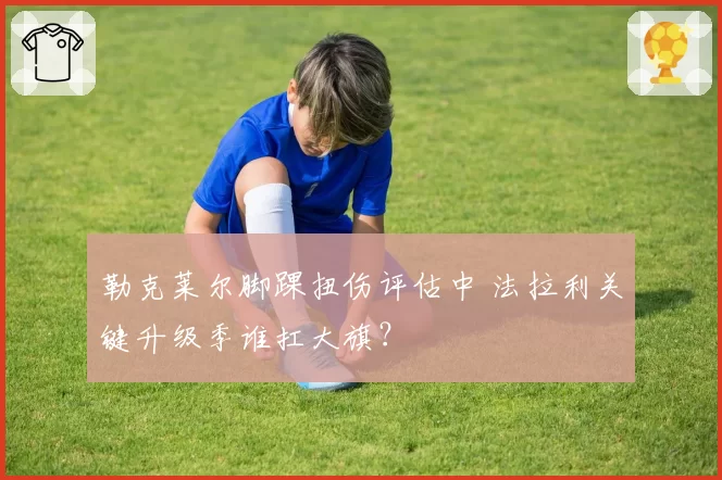 勒克莱尔脚踝扭伤评估中 法拉利关键升级季谁扛大旗？