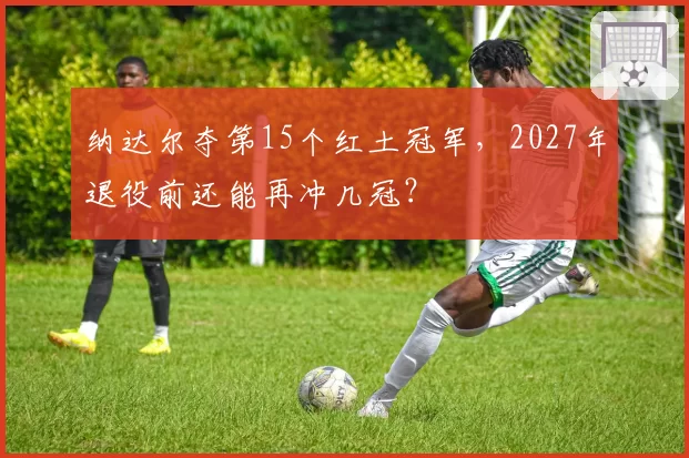 纳达尔夺第15个红土冠军，2027年退役前还能再冲几冠？